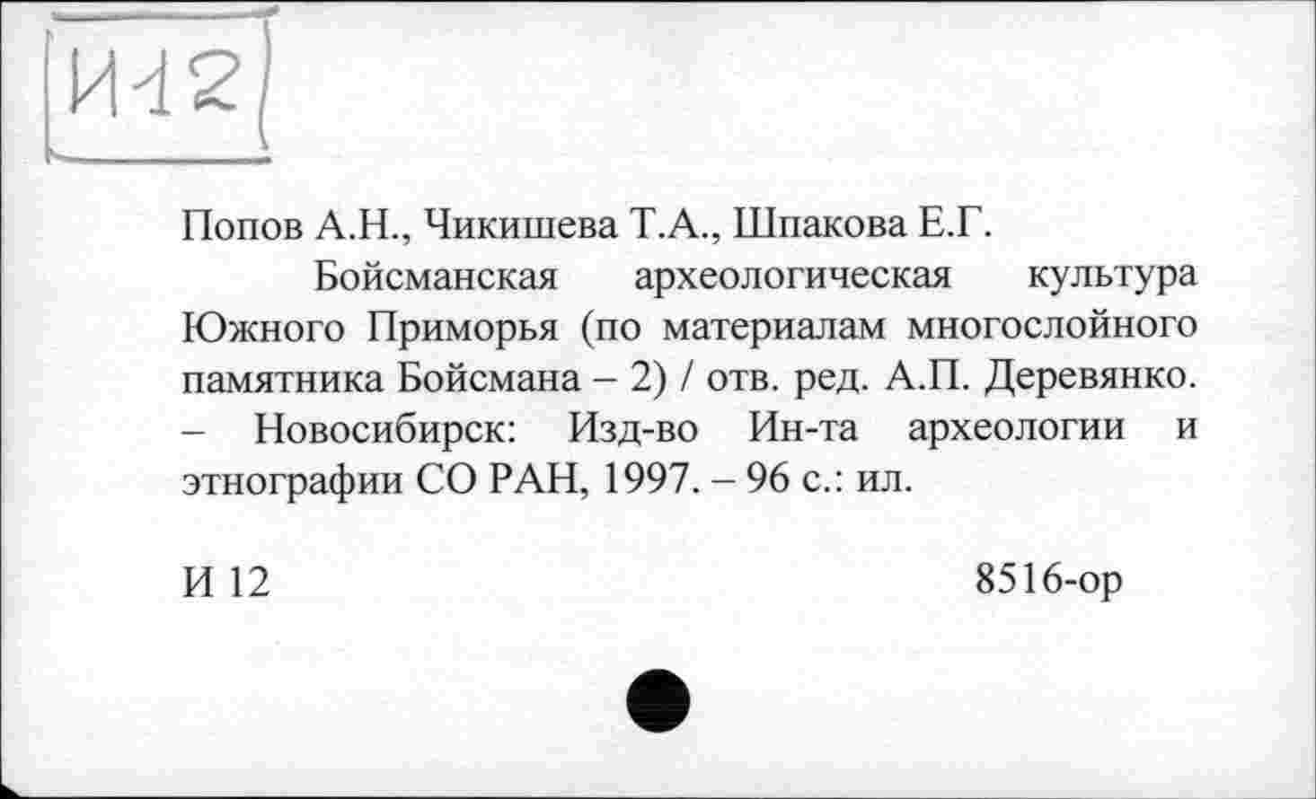 ﻿Попов А.Н., Чикишева Т.А., Шпакова Е.Г.
Бойсманская археологическая культура Южного Приморья (по материалам многослойного памятника Бойсмана - 2) / отв. ред. А.П. Деревянко. - Новосибирск: Изд-во Ин-та археологии и этнографии СО РАН, 1997. — 96 с.: ил.
И 12
8516-ор